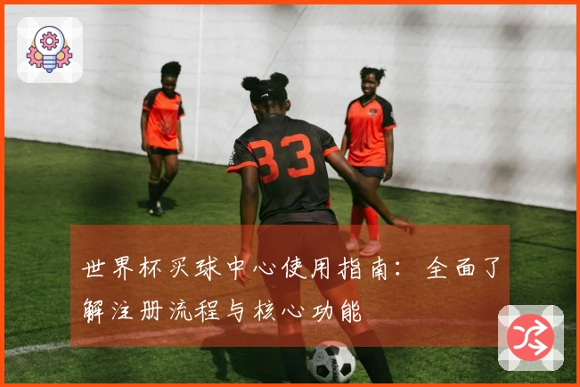 世界杯买球中心使用指南：全面了解注册流程与核心功能